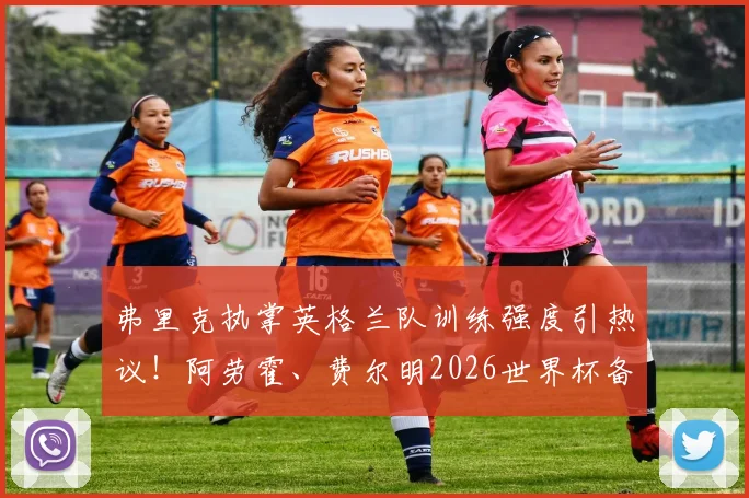 弗里克执掌英格兰队训练强度引热议!阿劳霍、费尔明2026世界杯备战期伤愈回归合练,初期效果如何?