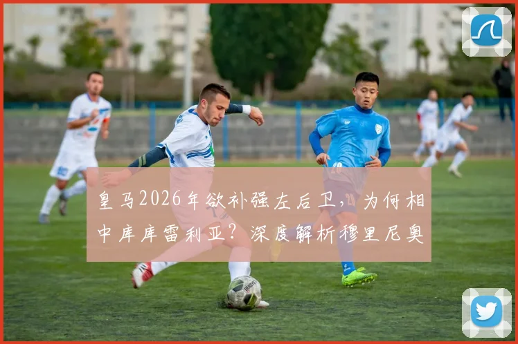 皇马2026年欲补强左后卫，为何相中库库雷利亚？深度解析穆里尼奥欣赏他的三大原因与转会可能性