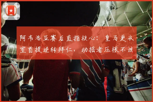 阿韦洛亚赛后直指核心：皇马更衣室首提逆转拜仁，动摇者压根不该去慕尼黑，2026年再看这决心