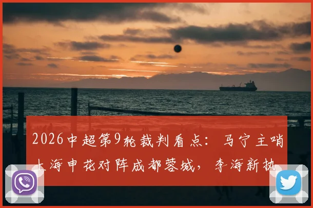 2026中超第9轮裁判看点：马宁主哨上海申花对阵成都蓉城，李海新执法大连英博vs重庆铜梁龙，裁判选派分析