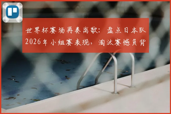 世界杯赛场再奏离歌:盘点日本队2026年小组赛表现,淘汰赛憾负背后有何战术得失?