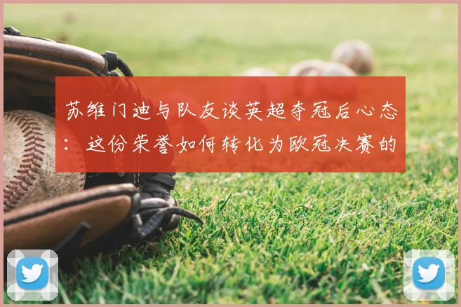 苏维门迪与队友谈英超夺冠后心态:这份荣誉如何转化为欧冠决赛的战斗信心与备战细节