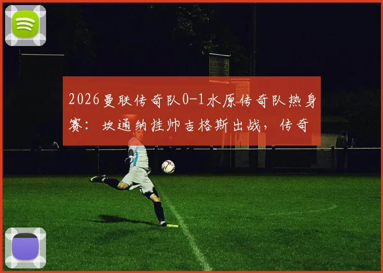 2026曼联传奇队0-1水原传奇队热身赛：坎通纳挂帅吉格斯出战，传奇阵容名单与比赛回顾