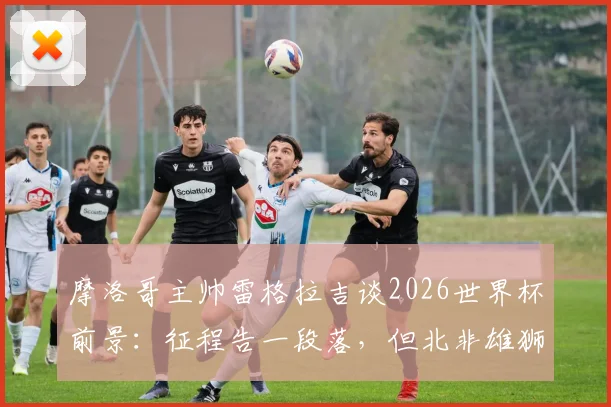 摩洛哥主帅雷格拉吉谈2026世界杯前景：征程告一段落，但北非雄狮的崛起雄心远未终结