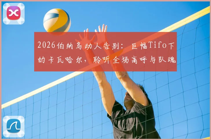 2026伯纳乌动人告别：巨幅Tifo下的卡瓦哈尔，聆听全场高呼与队魂传承的见证