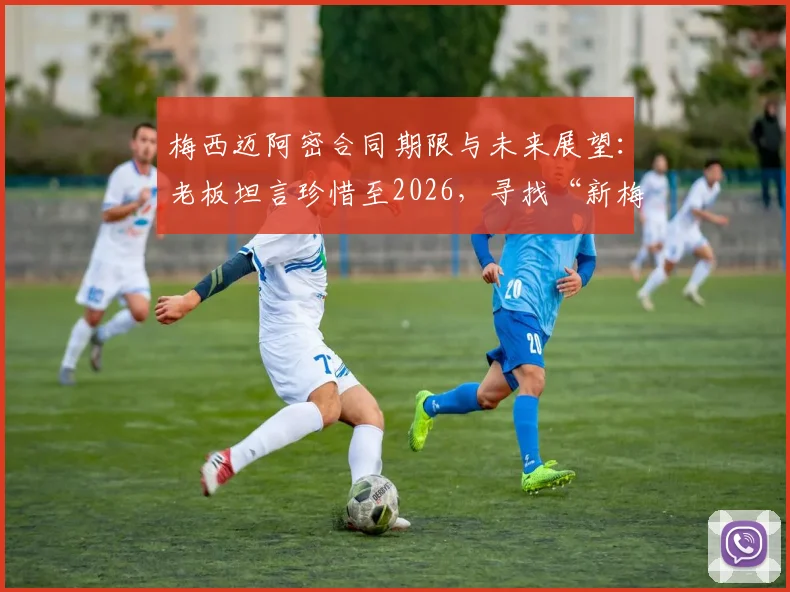 梅西迈阿密合同期限与未来展望：老板坦言珍惜至2026，寻找“新梅西”计划提上日程