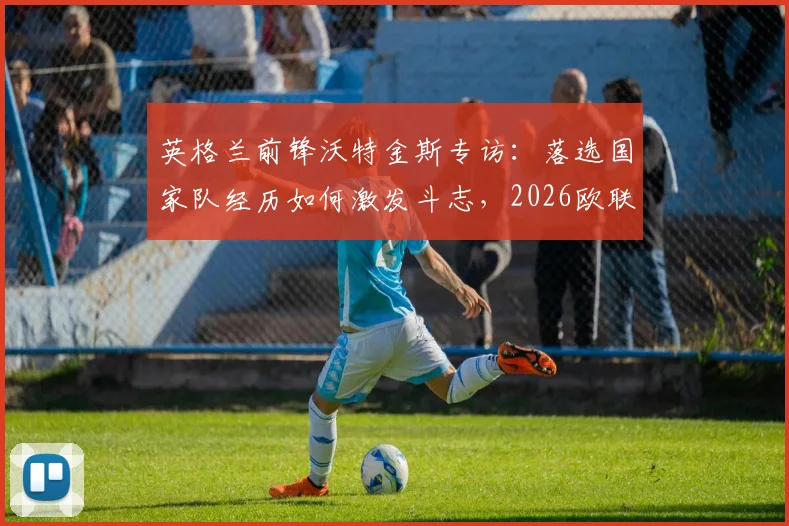 英格兰前锋沃特金斯专访：落选国家队经历如何激发斗志，2026欧联杯决赛前的全力冲击
