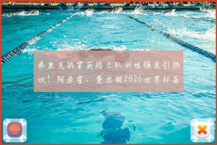 弗里克执掌英格兰队训练强度引热议！阿劳霍、费尔明2026世界杯备战期伤愈回归合练，初期效果如何？