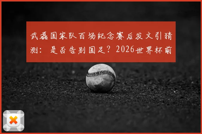 武磊国家队百场纪念赛后发文引猜测：是否告别国足？2026世界杯前景与未来去向分析