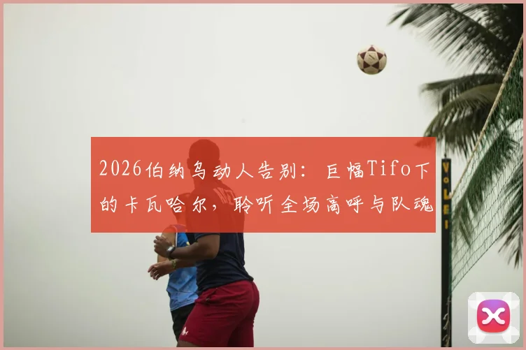 2026伯纳乌动人告别:巨幅Tifo下的卡瓦哈尔,聆听全场高呼与队魂传承的见证
