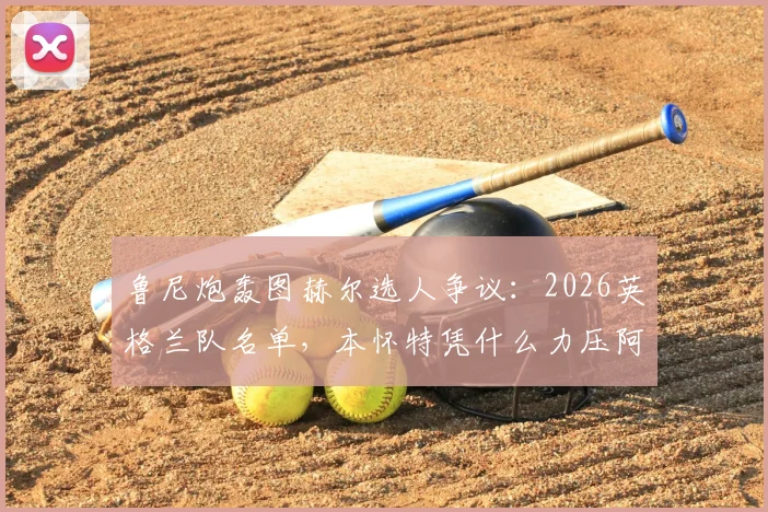 鲁尼炮轰图赫尔选人争议:2026英格兰队名单,本怀特凭什么力压阿诺德入选?