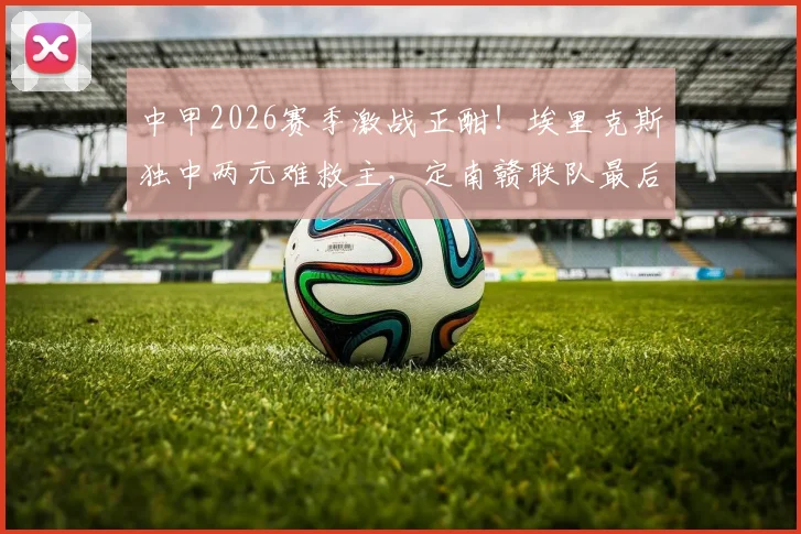 中甲2026赛季激战正酣！埃里克斯独中两元难救主，定南赣联队最后时刻3-3绝平无锡吴钩，这场进球大战你看懂了吗？