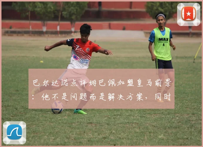 巴尔达诺点评姆巴佩加盟皇马前景：他不是问题而是解决方案，同时谈及C罗的世界杯遗憾与2026展望