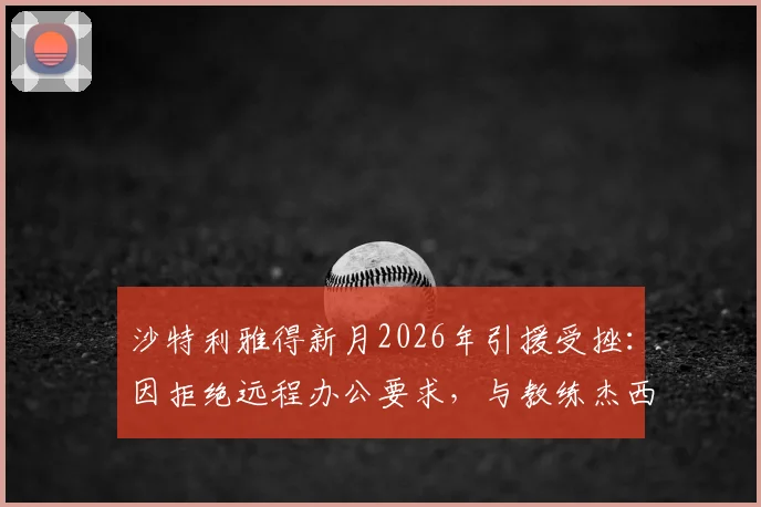 沙特利雅得新月2026年引援受挫:因拒绝远程办公要求,与教练杰西·休斯谈判已叫停