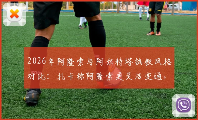 2026年阿隆索与阿尔特塔执教风格对比：扎卡称阿隆索更灵活变通，后者哲学鲜明