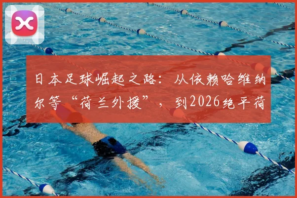 日本足球崛起之路:从依赖哈维纳尔等“荷兰外援”,到2026绝平荷兰的战术蜕变全解析