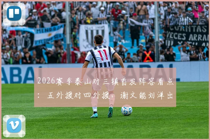 2026赛季泰山对三镇首发阵容看点:五外援对四外援,谢文能刘洋出战背后战术解析