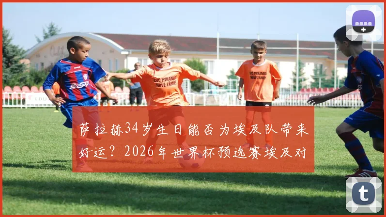萨拉赫34岁生日能否为埃及队带来好运？2026年世界杯预选赛埃及对阵比利时前瞻