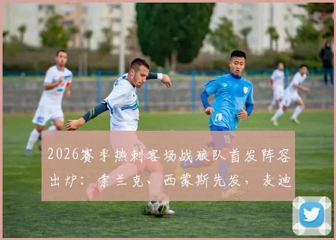 2026赛季热刺客场战狼队首发阵容出炉:索兰克、西蒙斯先发,麦迪逊担任替补原因几何?