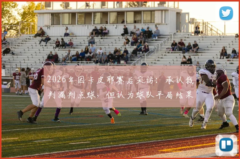 2026年因卡皮耶赛后采访：承认裁判漏判点球，但认为球队平局结果尚可接受