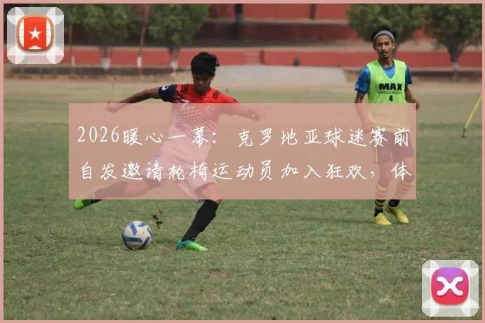 2026暖心一幕：克罗地亚球迷赛前自发邀请轮椅运动员加入狂欢，体育精神超越胜负