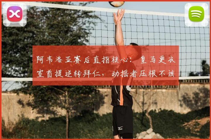阿韦洛亚赛后直指核心:皇马更衣室首提逆转拜仁,动摇者压根不该去慕尼黑,2026年再看这决心