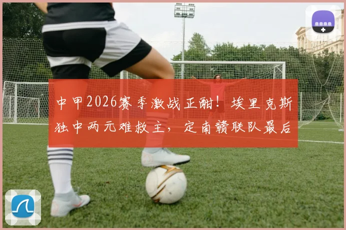 中甲2026赛季激战正酣!埃里克斯独中两元难救主,定南赣联队最后时刻3-3绝平无锡吴钩,这场进球大战你看懂了吗?