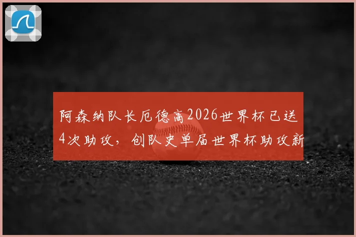阿森纳队长厄德高2026世界杯已送4次助攻,创队史单届世界杯助攻新纪录,附详细助攻数据分析