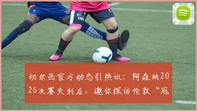 切尔西官方动态引热议：阿森纳2026决赛失利后，邀你探访伦敦“冠军之家”斯坦福桥，附球场参观实用指南