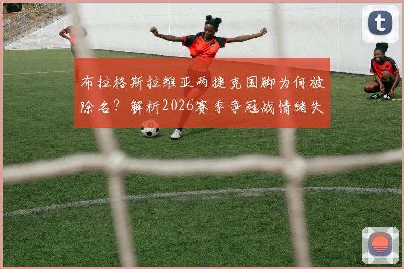 布拉格斯拉维亚两捷克国脚为何被除名？解析2026赛季争冠战情绪失控事件始末