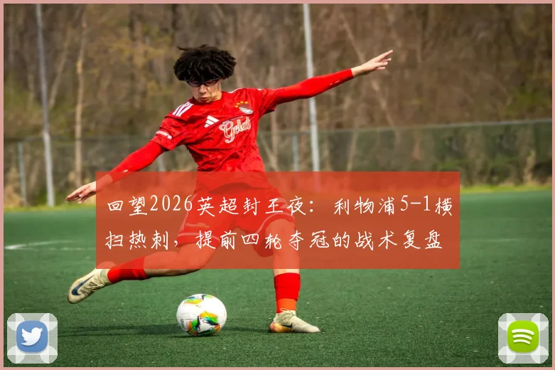 回望2026英超封王夜：利物浦5-1横扫热刺，提前四轮夺冠的战术复盘与激情记忆