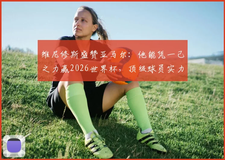维尼修斯盛赞亚马尔：他能凭一己之力赢2026世界杯，顶级球员实力解析