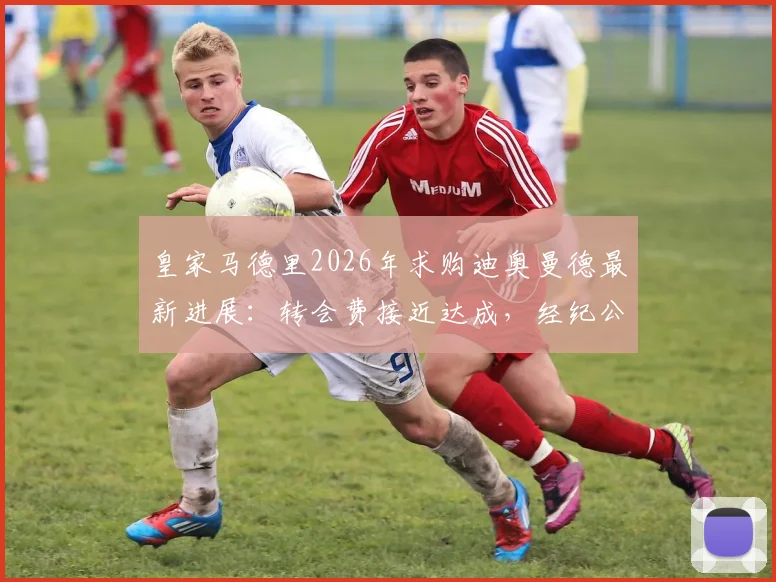 皇家马德里2026年求购迪奥曼德最新进展：转会费接近达成，经纪公司全力推动