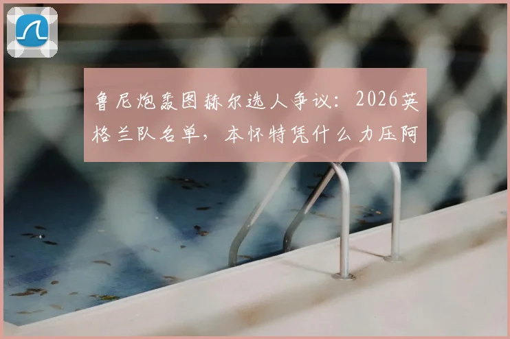鲁尼炮轰图赫尔选人争议：2026英格兰队名单，本怀特凭什么力压阿诺德入选？