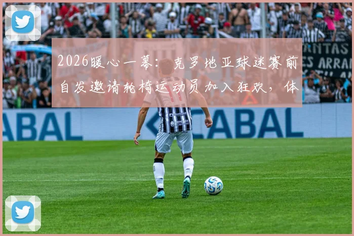 2026暖心一幕：克罗地亚球迷赛前自发邀请轮椅运动员加入狂欢，体育精神超越胜负