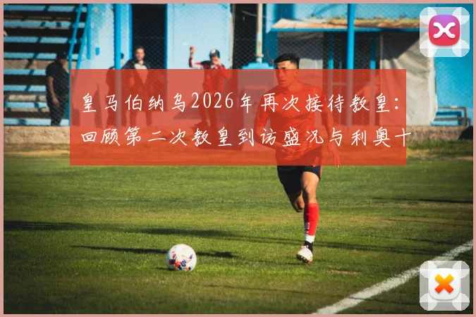皇马伯纳乌2026年再次接待教皇：回顾第二次教皇到访盛况与利奥十四世之行详情