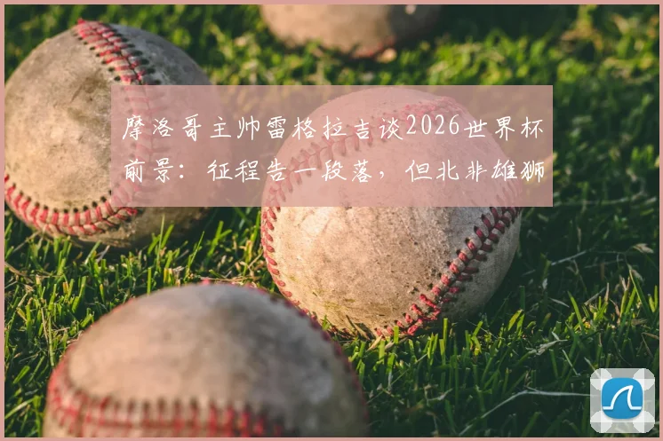 摩洛哥主帅雷格拉吉谈2026世界杯前景:征程告一段落,但北非雄狮的崛起雄心远未终结