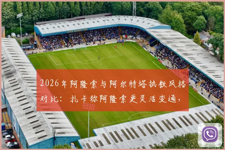 2026年阿隆索与阿尔特塔执教风格对比：扎卡称阿隆索更灵活变通，后者哲学鲜明
