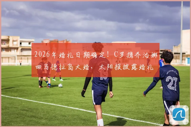2026年婚礼日期确定!C罗携乔治娜回马德拉岛大婚,太阳报披露婚礼细节与举办地点