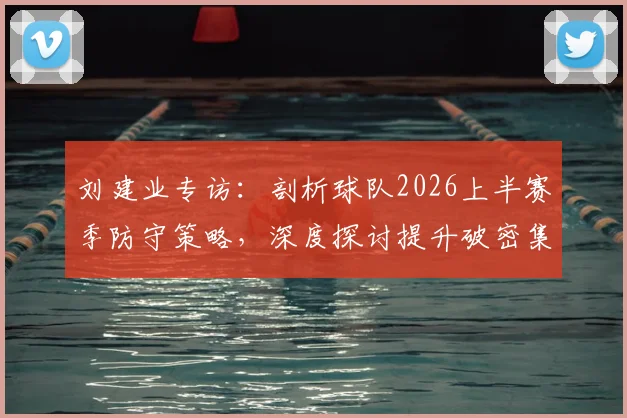 刘建业专访：剖析球队2026上半赛季防守策略，深度探讨提升破密集防守实战能力的训练方法