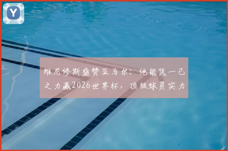 维尼修斯盛赞亚马尔:他能凭一己之力赢2026世界杯,顶级球员实力解析
