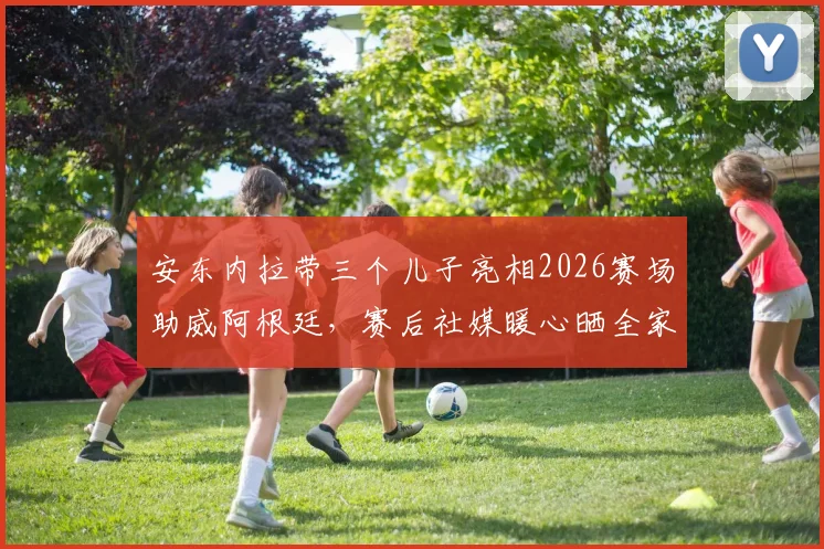 安东内拉带三个儿子亮相2026赛场助威阿根廷,赛后社媒暖心晒全家福,梅西的家庭后盾如此强大