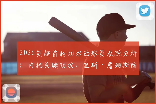 2026英超首轮切尔西球员表现分析：内托关键助攻，里斯·詹姆斯防守端贡献突出，球员状态深度点评