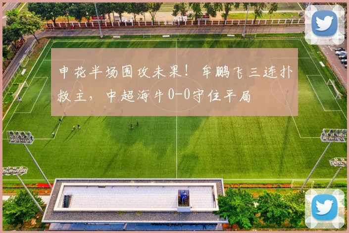 申花半场围攻未果！牟鹏飞三连扑救主，中超海牛0-0守住平局
