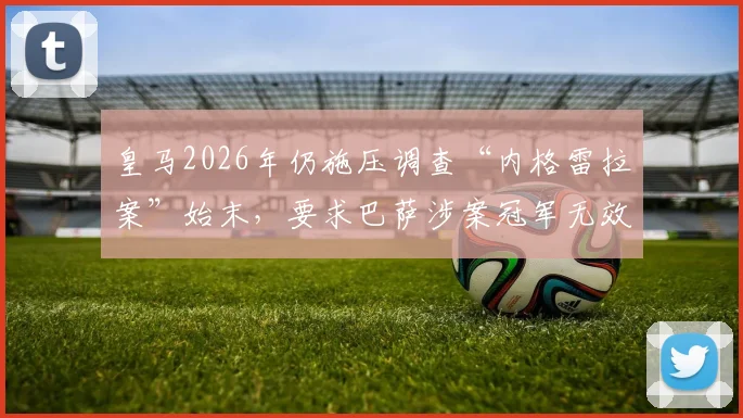 皇马2026年仍施压调查“内格雷拉案”始末，要求巴萨涉案冠军无效背后真相