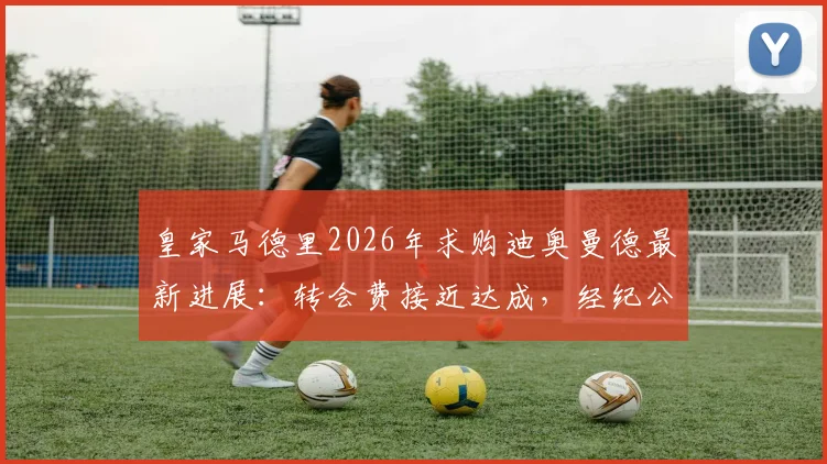 皇家马德里2026年求购迪奥曼德最新进展:转会费接近达成,经纪公司全力推动
