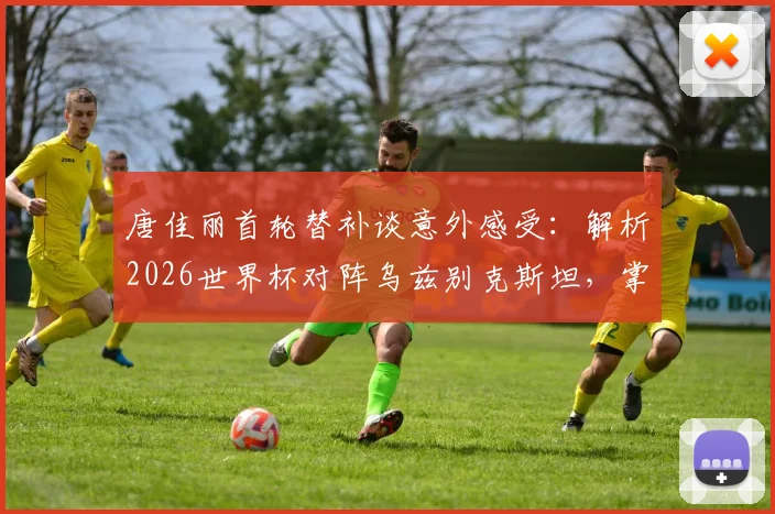 唐佳丽首轮替补谈意外感受：解析2026世界杯对阵乌兹别克斯坦，掌握球权成取胜关键