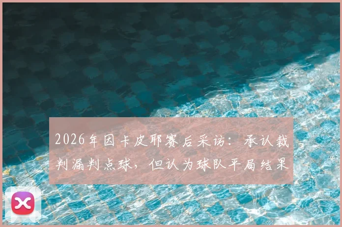 2026年因卡皮耶赛后采访:承认裁判漏判点球,但认为球队平局结果尚可接受