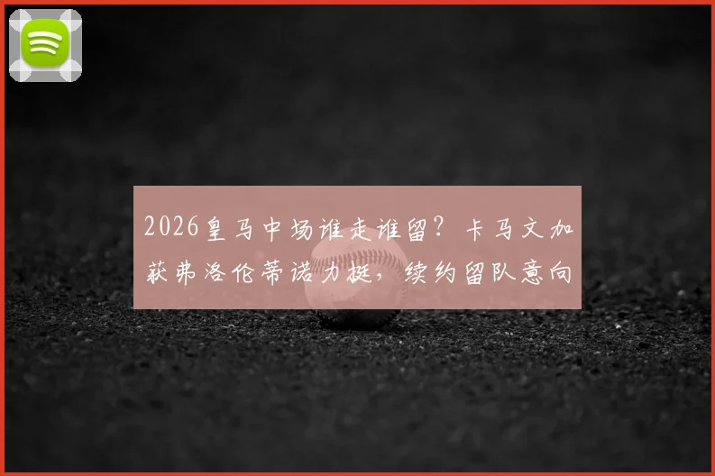 2026皇马中场谁走谁留?卡马文加获弗洛伦蒂诺力挺,续约留队意向明确,分析阵容竞争格局