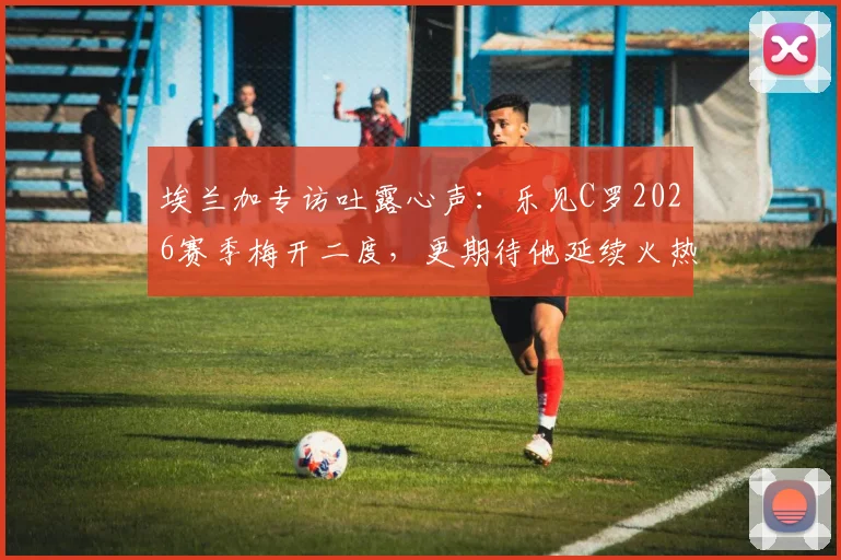 埃兰加专访吐露心声:乐见C罗2026赛季梅开二度,更期待他延续火热进球状态